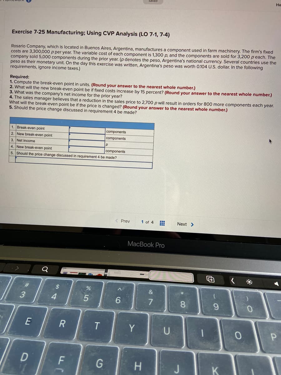 He
Exercise 7-25 Manufacturing; Using CVP Analysis (LO 7-1, 7-4)
Rosario Company, which is located in Buenos Aires, Argentina, manufactures a component used in farm machinery. The firm's fixed
costs are 3,300,000 p per year. The variable cost of each component is 1,300 p, and the components are sold for 3,200 p each. The
company sold 5,000 components during the prior year. (p denotes the peso, Argentina's national currency. Several countries use the
peso as their monetary unit. On the day this exercise was written, Argentina's peso was worth 0.104 U.S. dollar. In the following
requirements, ignore income taxes.)
Required:
1. Compute the break-even point in units. (Round your answer to the nearest whole number.)
2. What will the new break-even point be if fixed costs increase by 15 percent? (Round your answer to the nearest whole number.)
3. What was the company's net income for the prior year?
4. The sales manager believes that a reduction in the sales price to 2,700 p will result in orders for 800 more components each year.
What will the break-even point be if the price is changed? (Round your answer to the nearest whole number.)
5. Should the price change discussed in requirement 4 be made?
1. Break-even point
components
2. New break-even point
components
3. Net income
р
4. New break-even point
components
5. Should the price change discussed in requirement 4 be made?
< Prev
1 of 4
Next >
МacВook Pro
#3
%24
4.
7
8.
R
T.
Y
D
G
K
< CÓ
