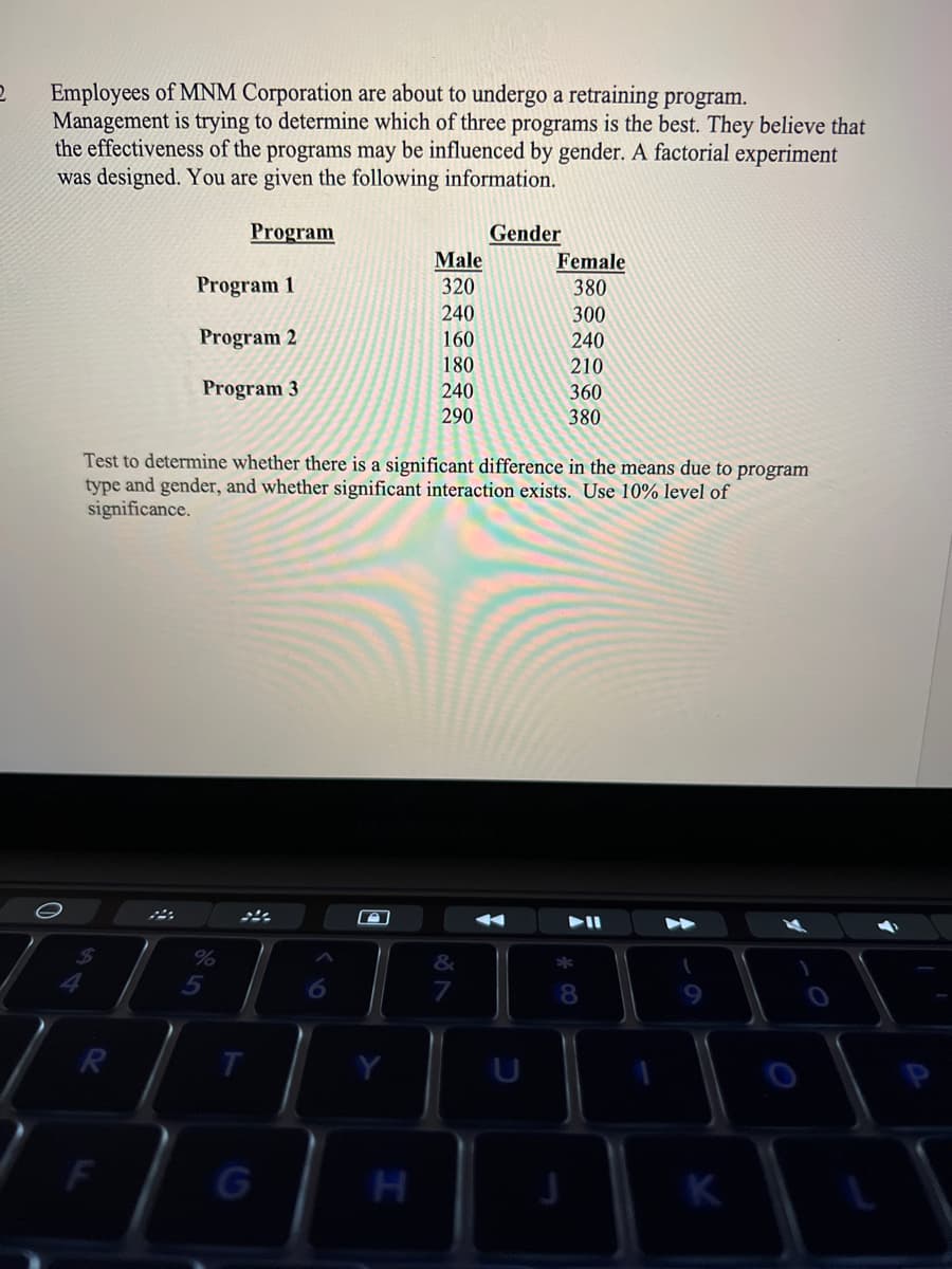 Employees of MNM Corporation are about to undergo a retraining program.
Management is trying to determine which of three programs is the best. They believe that
the effectiveness of the programs may be influenced by gender. A factorial experiment
was designed. You are given the following information.
Program
Gender
Male
Female
380
300
Program 1
320
240
Program 2
160
240
210
180
Program 3
240
360
290
380
Test to determine whether there is a significant difference in the means due to program
type and gender, and whether significant interaction exists. Use 10% level of
significance.
トI
%
&
5
8
K
