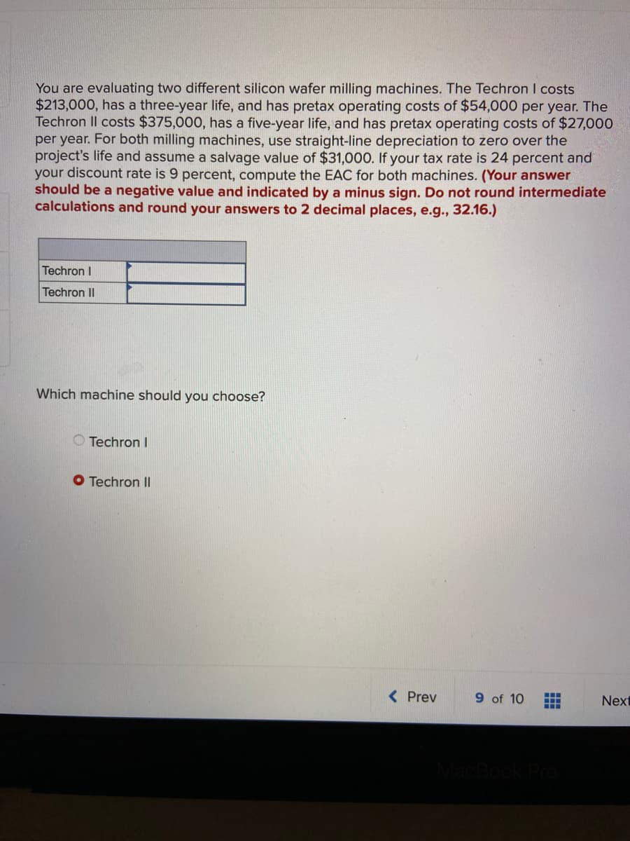 You are evaluating two different silicon wafer milling machines. The Techron I costs
$213,000, has a three-year life, and has pretax operating costs of $54,000 per year. The
Techron II costs $375,000, has a five-year life, and has pretax operating costs of $27,000
per year. For both milling machines, use straight-line depreciation to zero over the
project's life and assume a salvage value of $31,000. If your tax rate is 24 percent and
your discount rate is 9 percent, compute the EAC for both machines. (Your answer
should be a negative value and indicated by a minus sign. Do not round intermediate
calculations and round your answers to 2 decimal places, e.g., 32.16.)
Techron I
Techron II
Which machine should you choose?
O Techron I
Techron II
< Prev
9 of 10
Next
