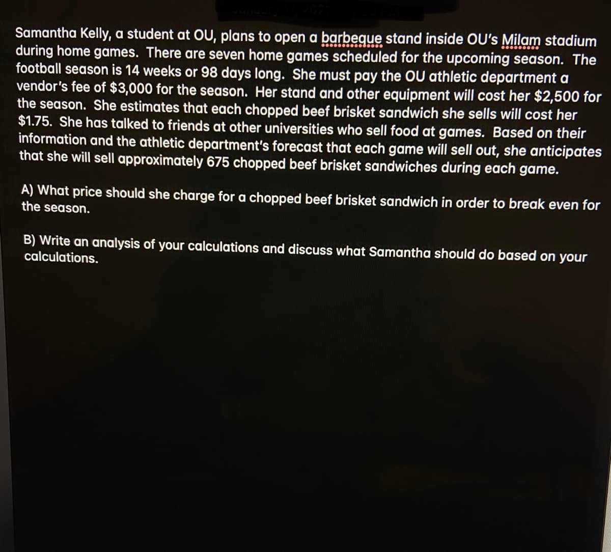 Samantha Kelly, a student at OU, plans to open a barbegue stand inside OU's Milam stadium
during home games. There are seven home games scheduled for the upcoming season. The
football season is 14 weeks or 98 days long. She must pay the OU athletic department a
vendor's fee of $3,000 for the season. Her stand and other equipment will cost her $2,500 for
the season. She estimates that each chopped beef brisket sandwich she sells will cost her
$1.75. She has talked to friends at other universities who sell food at games. Based on their
information and the athletic department's forecast that each game will sell out, she anticipates
that she will sell approximately 675 chopped beef brisket sandwiches during each game.
A) What price should she charge for a chopped beef brisket sandwich in order to break even for
the season.
B) Write an analysis of your calculations and discuss what Samantha should do based on your
calculations.
