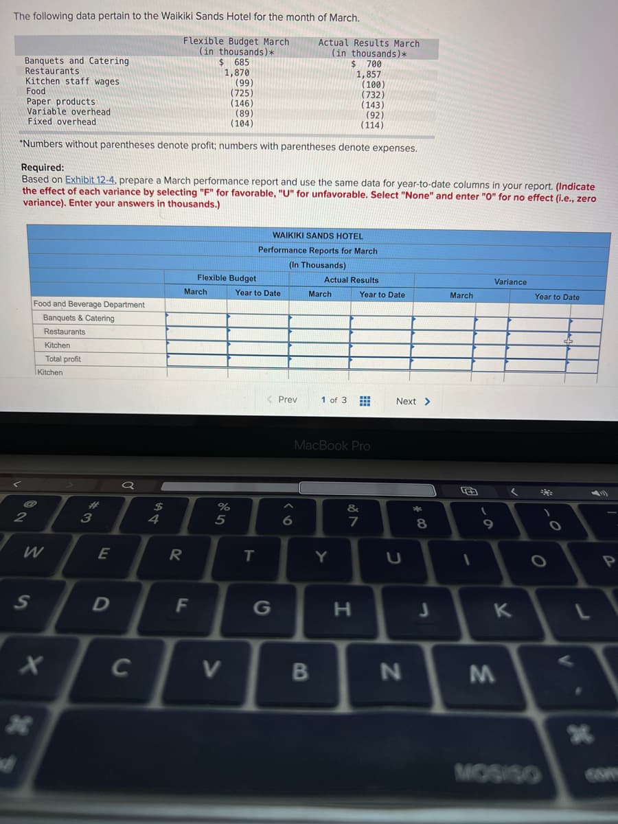 The following data pertain to the Waikiki Sands Hotel for the month of March.
Flexible Budget March
(in thousands)*
2$
Actual Results March
(in thousands)*
$ 700
1,857
(100)
(732)
(143)
(92)
(114)
Banquets and Catering
Restaurants
Kitchen staff wages
Food
Paper products
Variable overhead
Fixed overhead
685
1,870
(99)
(725)
(146)
(89)
(104)
"Numbers without parentheses denote profit; numbers with parentheses denote expenses.
Required:
Based on Exhibit 12-4, prepare a March performance report and use the same data for year-to-date columns in your report. (Indicate
the effect of each variance by selecting "F" for favorable, "U" for unfavorable. Select "None" and enter "0" for no effect (i.e.., zero
variance). Enter your answers in thousands.)
WAIKIKI SANDS HOTEL
Performance Reports for March
(In Thousands)
Flexible Budget
Actual Results
Variance
March
Year to Date
March
Year to Date
March
Year to Date
Food and Beverage Department
Banquets & Catering
Restaurants
Kitchen
Total profit
Kitchen
Prev
1 of 3
Next >
MacBook Pro
#3
3
$
4
%
&
2
5
7
8.
W
E
Y
OP
F
G
K
C
B
MOSISO
S'
