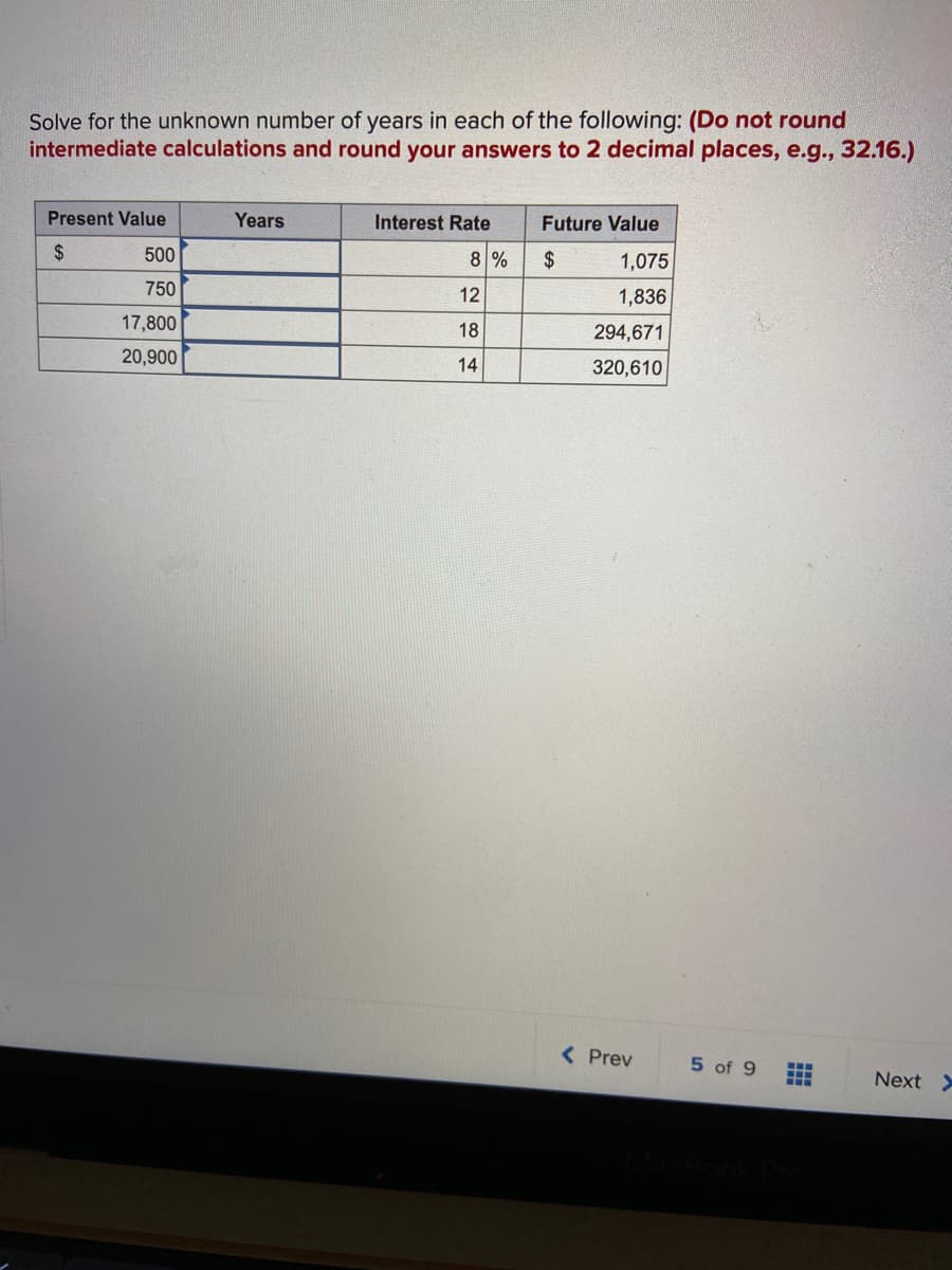 Solve for the unknown number of years in each of the following: (Do not round
intermediate calculations and round your answers to 2 decimal places, e.g., 32.16.)
Present Value
Years
Interest Rate
Future Value
$
500
8 %
$
1,075
750
12
1,836
17,800
18
294,671
20,900
14
320,610
( Prev
5 of 9
Next >
...
