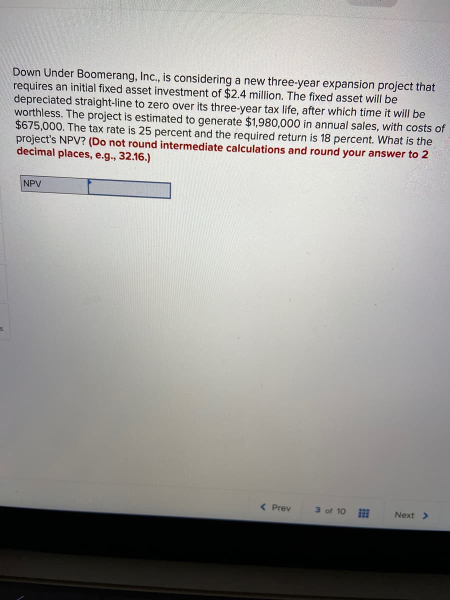 Down Under Boomerang, Inc., is considering a new three-year expansion project that
requires an initial fixed asset investment of $2.4 million. The fixed asset will be
depreciated straight-line to zero over its three-year tax life, after which time it will be
worthless. The project is estimated to generate $1,980,000 in annual sales, with costs of
$675,000. The tax rate is 25 percent and the required return is 18 percent. What is the
project's NPV? (Do not round intermediate calculations and round your answer to 2
decimal places, e.g., 32.16.)
NPV
( Prev
3 of 10
Next >

