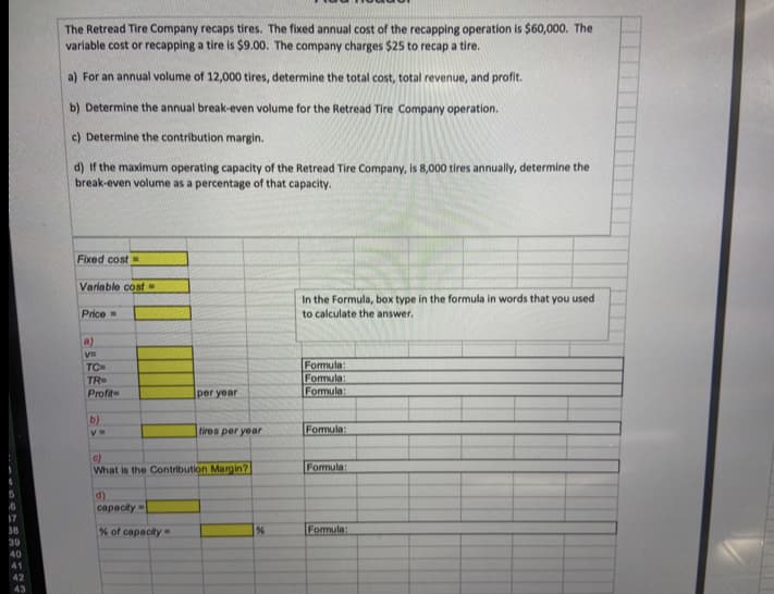 The Retread Tire Company recaps tires. The fixed annual cost of the recapping operation is $60,000. The
variable cost or recapping a tire is $9.00. The company charges $25 to recap a tire.
a) For an annual volume of 12,000 tires, determine the total cost, total revenue, and profit.
b) Determine the annual break-even volume for the Retread Tire Company operation.
c) Determine the contribution margin.
d) If the maximum operating capacity of the Retread Tire Company, is 8,000 tires annually, determine the
break-even volume as a percentage of that capacity.
Fixed cost
Variable cost
In the Formula, box type in the formula in words that you used
to calculate the answer.
Price=
a)
Formula:
Formula:
Formula:
TC
TR
Profit
per year
b)
tires per year
Fomula:
c)
What is the Contribution Margin?
Fomula:
d)
capacity
16
17
38
% of capacity-
Fomula:
39
40
41
42
43
