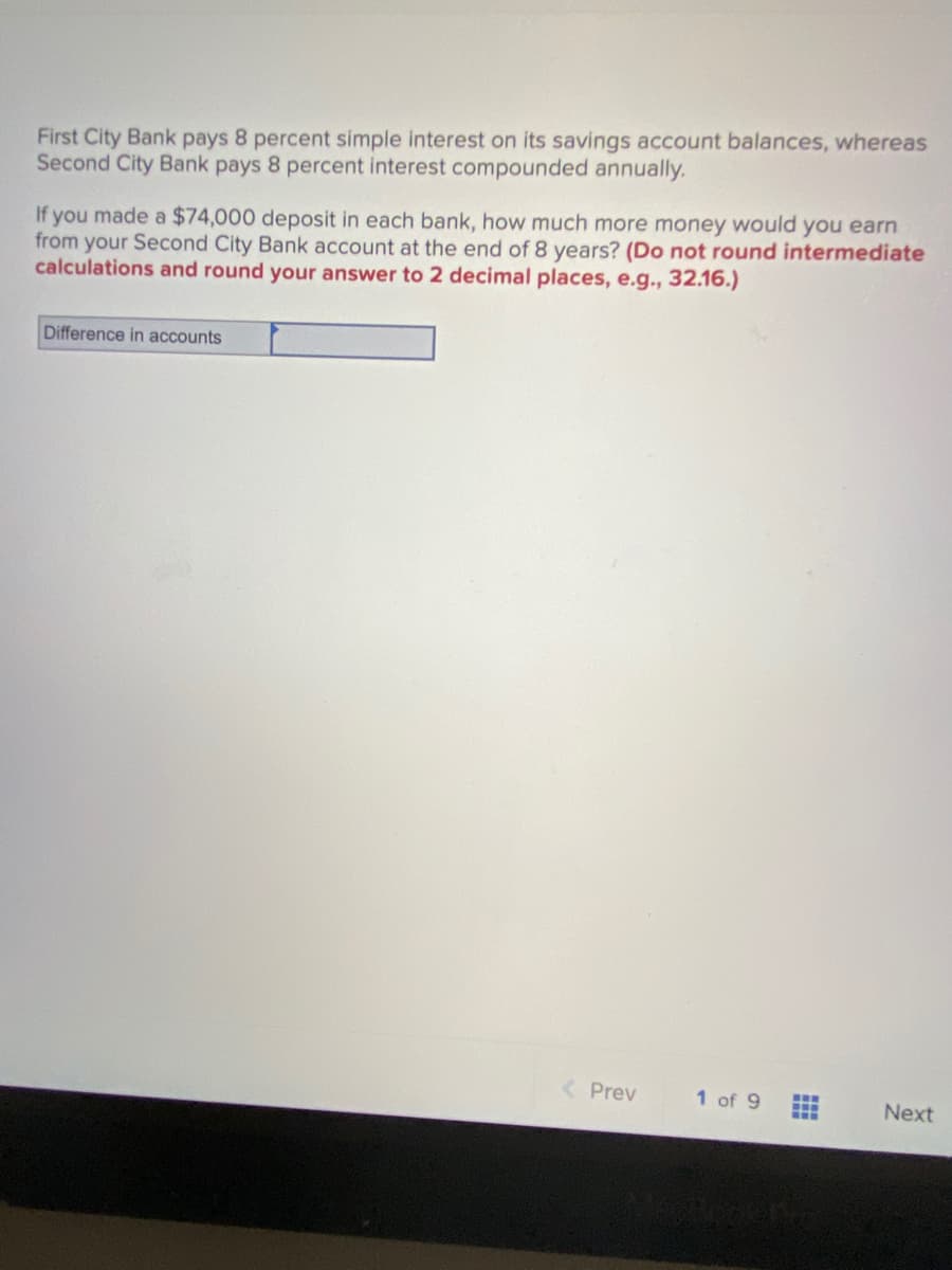 First City Bank pays 8 percent simple interest on its savings account balances, whereas
Second City Bank pays 8 percent interest compounded annually.
If you made a $74,000 deposit in each bank, how much more money would you earn
from your Second City Bank account at the end of 8 years? (Do not round intermediate
calculations and round your answer to 2 decimal places, e.g., 32.16.)
Difference in accounts
< Prev
1 of 9
...
..
Next
