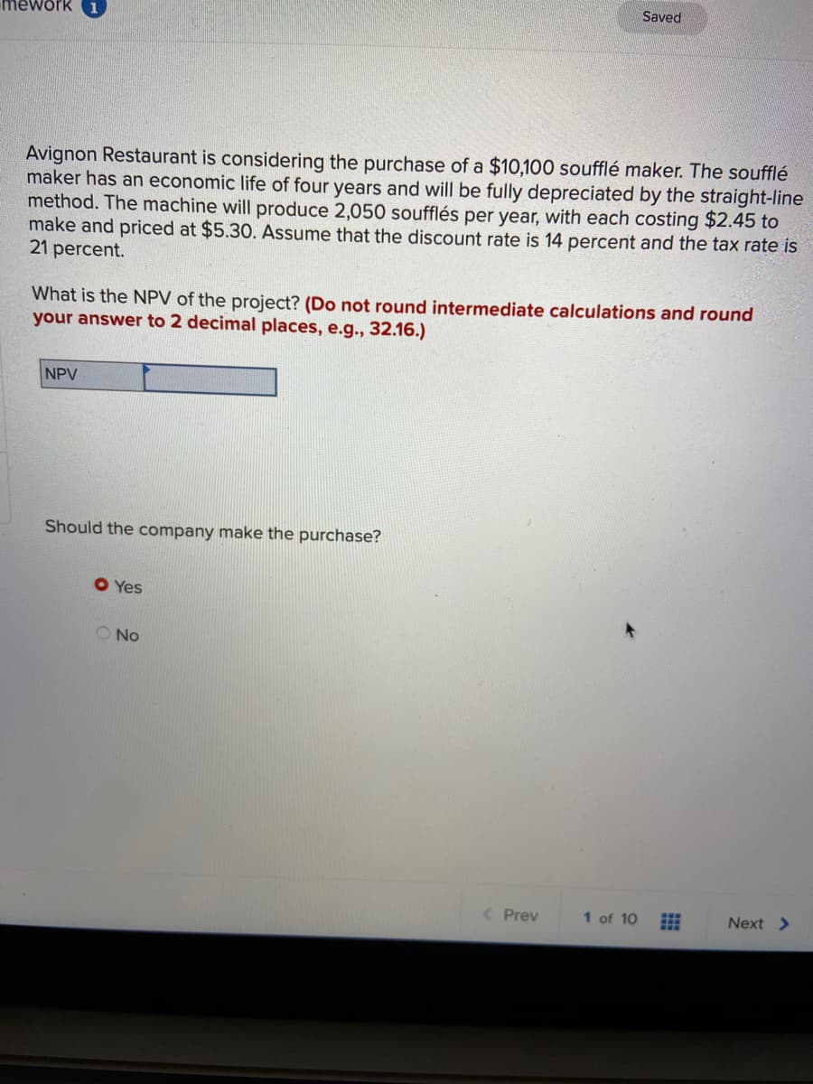 Saved
mework 1
Avignon Restaurant is considering the purchase of a $10,100 soufflé maker. The soufflé
maker has an economic life of four years and will be fully depreciated by the straight-line
method. The machine will produce 2,050 soufflés per year, with each costing $2.45 to
make and priced at $5.30. Assume that the discount rate is 14 percent and the tax rate is
21 percent.
What is the NPV of the project? (Do not round intermediate calculations and round
your answer to 2 decimal places, e.g., 32.16.)
NPV
Should the company make the purchase?
O Yes
O No
< Prev
1 of 10
Next >
