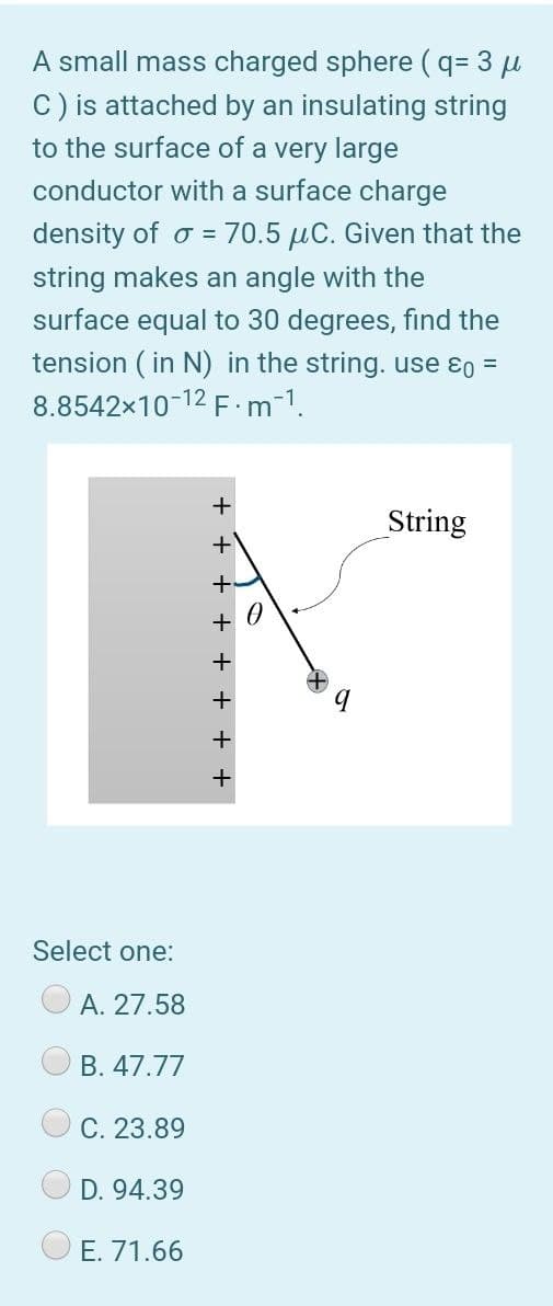 A small mass charged sphere (q= 3 u
C) is attached by an insulating string
to the surface of a very large
conductor with a surface charge
density of o = 70.5 µC. Given that the
string makes an angle with the
surface equal to 30 degrees, find the
tension ( in N) in the string. use ɛo =
8.8542x10-12 F m-1.
+
String
+ 0
Select one:
A. 27.58
B. 47.77
C. 23.89
D. 94.39
E. 71.66
+ + + +
