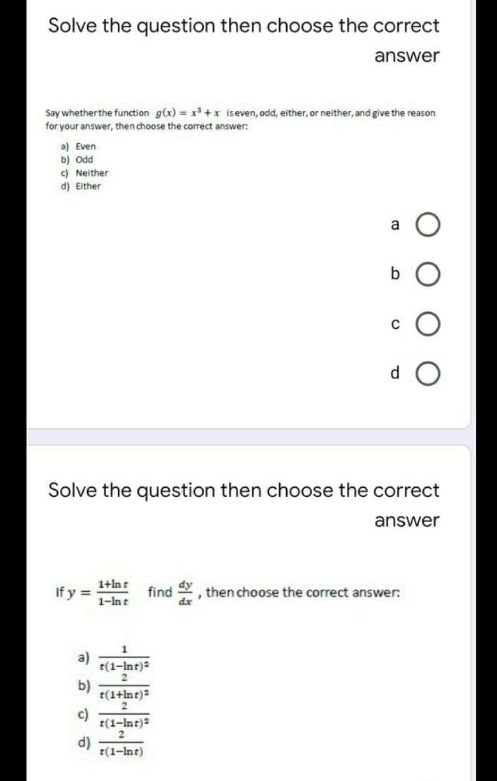 Solve the question then choose the correct
answer
Say whetherthe function g(x) x³ +x iseven, odd, either, or neither, and give the reason
for your answer, then choose the correct answer:
a) Even
b) Odd
c) Neither
d) Either
a
b
d.
Solve the question then choose the correct
answer
1+lnt
If y =
dy
find
then choose the correct answer:
dx
1-lnt
a)
t(1-Int)
b)
t(1+lnt)
c)
t(1-Int)
d)
t(1-Int)
