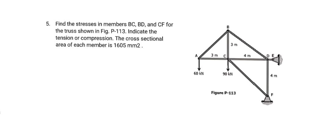 5. Find the stresses in members BC, BD, and CF for
the truss shown in Fig. P-113. Indicate the
tension or compression. The cross sectional
area of each member is 1605 mm2.
3 m
A
3 m
4 m
60 kN
90 kN
4 m
Figure P-113
