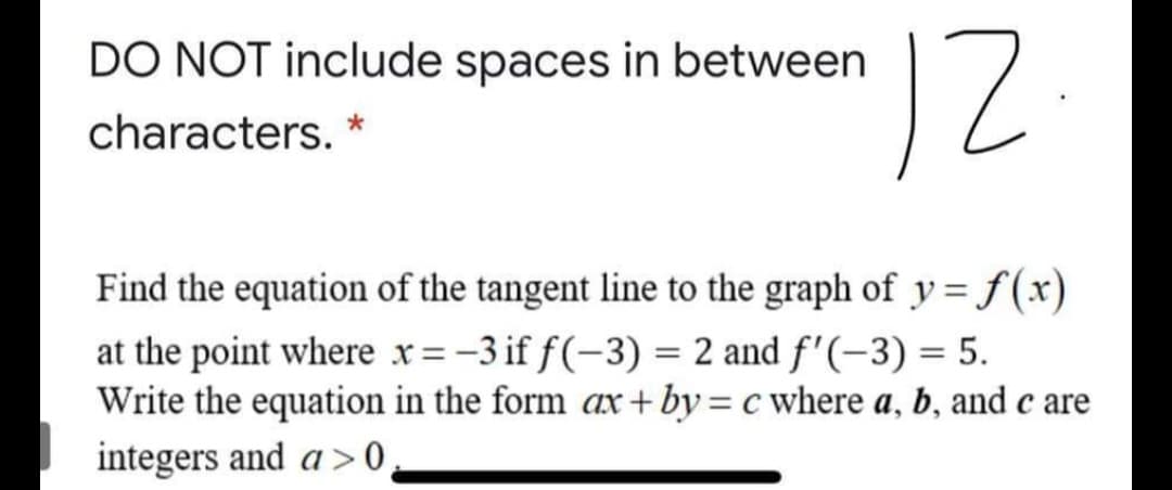 12
DO NOT include spaces in between
characters. *
Find the equation of the tangent line to the graph of y =f(x)
at the point where x=-3 if f(-3) = 2 and f'(-3) = 5.
Write the equation in the form ax + by = c where a, b, and c are
integers and a > 0,
