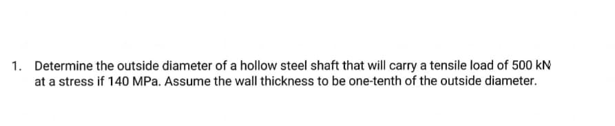 1. Determine the outside diameter of a hollow steel shaft that will carry a tensile load of 500 kN
at a stress if 140 MPa. Assume the wall thickness to be one-tenth of the outside diameter.
