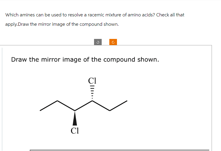 Which amines can be used to resolve a racemic mixture of amino acids? Check all that
apply.Draw the mirror image of the compound shown.
Draw the mirror image of the compound shown.
Cl
Cl
|||..