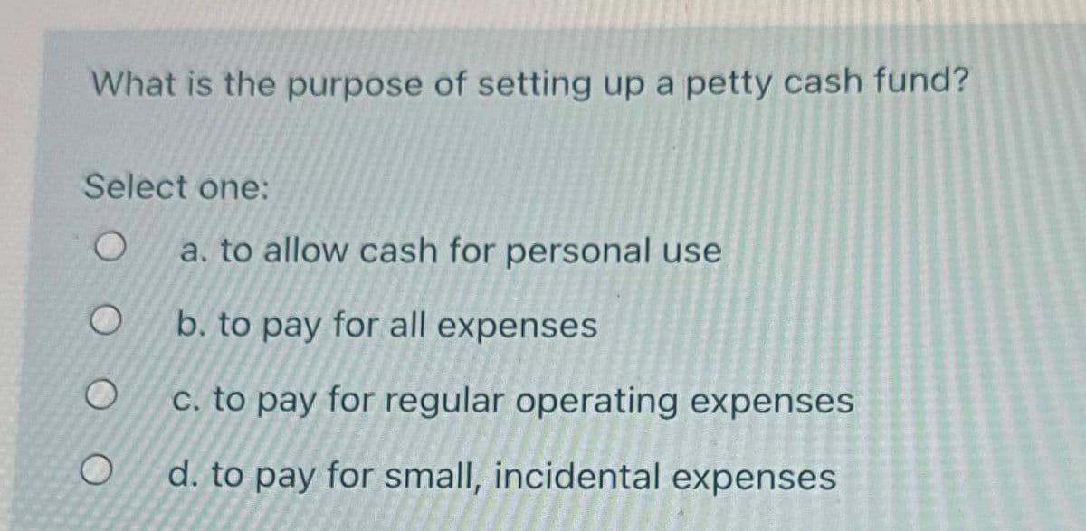 What is the purpose of setting up a petty cash fund?
Select one:
O
O
a. to allow cash for personal use
b. to pay for all expenses
c. to pay for regular operating expenses
d. to pay for small, incidental expenses