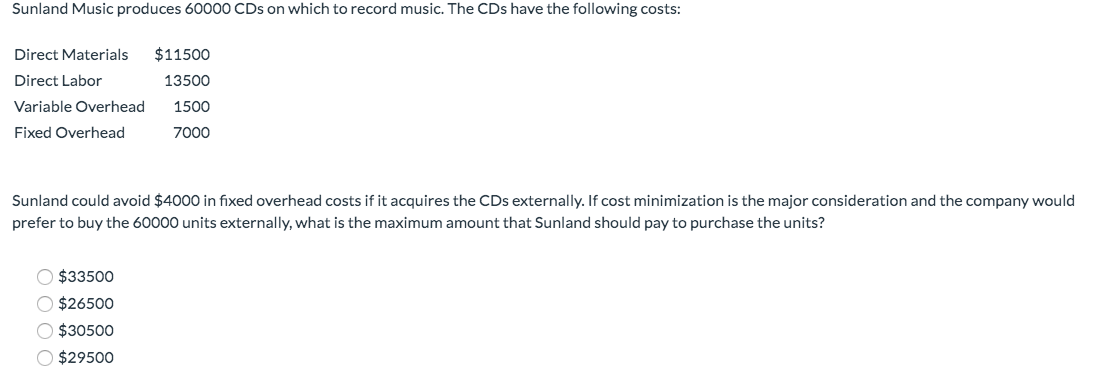 Sunland Music produces 60000 CDs on which to record music. The CDs have the following costs:
Direct Materials $11500
Direct Labor
13500
Variable Overhead
1500
Fixed Overhead
7000
Sunland could avoid $4000 in fixed overhead costs if it acquires the CDs externally. If cost minimization is the major consideration and the company would
prefer to buy the 60000 units externally, what is the maximum amount that Sunland should pay to purchase the units?
$33500
O $26500
$30500
O $29500