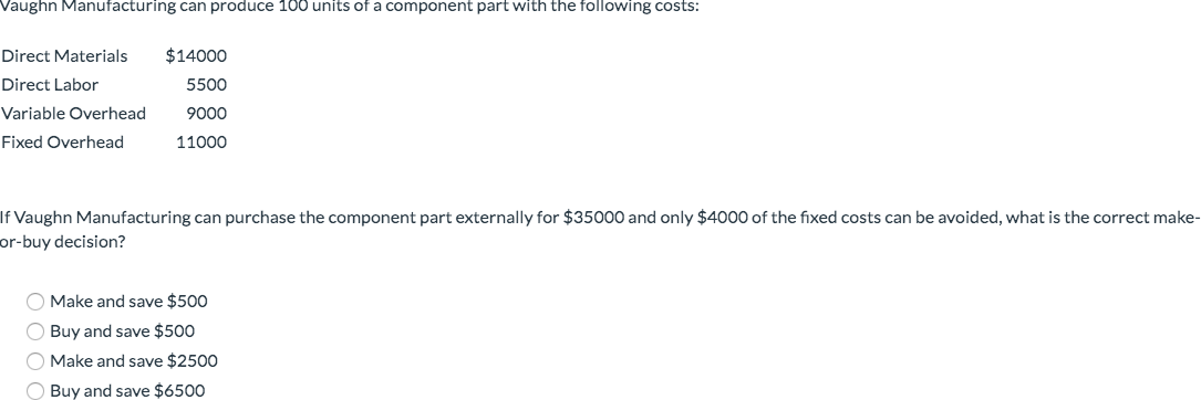 Vaughn Manufacturing can produce 100 units of a component part with the following costs:
Direct Materials $14000
Direct Labor
Variable Overhead
Fixed Overhead
5500
9000
11000
If Vaughn Manufacturing can purchase the component part externally for $35000 and only $4000 of the fixed costs can be avoided, what is the correct make-
or-buy decision?
Make and save $500
Buy and save $500
O Make and save $2500
Buy and save $6500