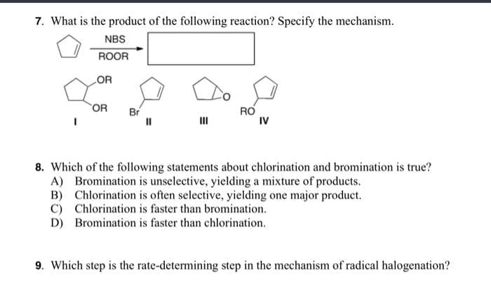 7. What is the product of the following reaction? Specify the mechanism.
NBS
ROOR
OR
OR
RO
IV
Br
II
8. Which of the following statements about chlorination and bromination is true?
A) Bromination is unselective, yielding a mixture of products.
B) Chlorination is often selective, yielding one major product.
C) Chlorination is faster than bromination.
D) Bromination is faster than chlorination.
9. Which step is the rate-determining step in the mechanism of radical halogenation?
