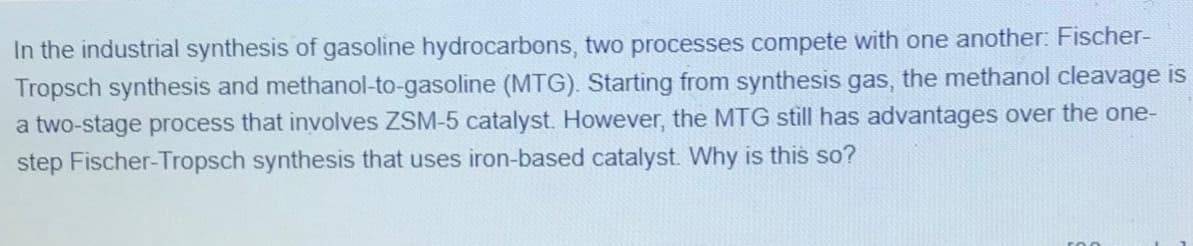 In the industrial synthesis of gasoline hydrocarbons, two processes compete with one another: Fischer-
Tropsch synthesis and methanol-to-gasoline (MTG). Starting from synthesis gas, the methanol cleavage is
a two-stage process that involves ZSM-5 catalyst. However, the MTG still has advantages over the one-
step Fischer-Tropsch synthesis that uses iron-based catalyst. Why is this so?
