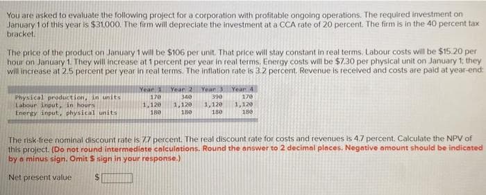 You are asked to evaluate the following project for a corporation with profitable ongoing operations. The required investment on
January 1 of this year is $31.000. The firm will depreciate the investment at a CCA rate of 20 percent. The firm is in the 40 percent tax
bracket.
The price of the product on January 1 will be $106 per unit. That price will stay constant in real terms. Labour costs will be $15.20 per
hour on January 1. They will increase at 1 percent per year in real terms. Energy costs will be $7.30 per physical unit on January 1; they
will increase at 2.5 percent per year in real terms. The inflation rate is 3.2 percent. Revenue is recelved and costs are paid at year-end:
Year 1
Year 2
Year 3
Year 4
Physical production, in units
Labour input, in hours
Energy input, physical units
390
1,120
170
340
170
1,120
180
1,120
180
1,120
180
180
The risk-free nominal discount rate is 77 percent. The real discount rate for costs and revenues is 4.7 percent. Calculate the NPV of
this project. (Do not round intermediote colculations. Round the answer to 2 decimal places. Negative amount should be indicated
by a minus sign. Omit S sign in your response.)
Net present value
%24
