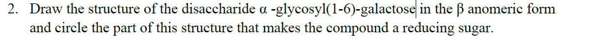 2. Draw the structure of the disaccharide a -glycosyl(1-6)-galactose in the B anomeric form
and circle the part of this structure that makes the compound a reducing sugar.
