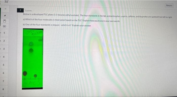 Return
2 points
Below is adeveloped TLC plate (1:1 hexanesethyl acetate). The four standards in the tab, acetaminochen, anpirin, caffeine, and ibuprofen are spotted from fet to right.
a) Which of the four molecules is most polar based on the TLCExplain how you know in your own words
b) One of the four standards is impure - which is it? Explain your answer.
4
8
