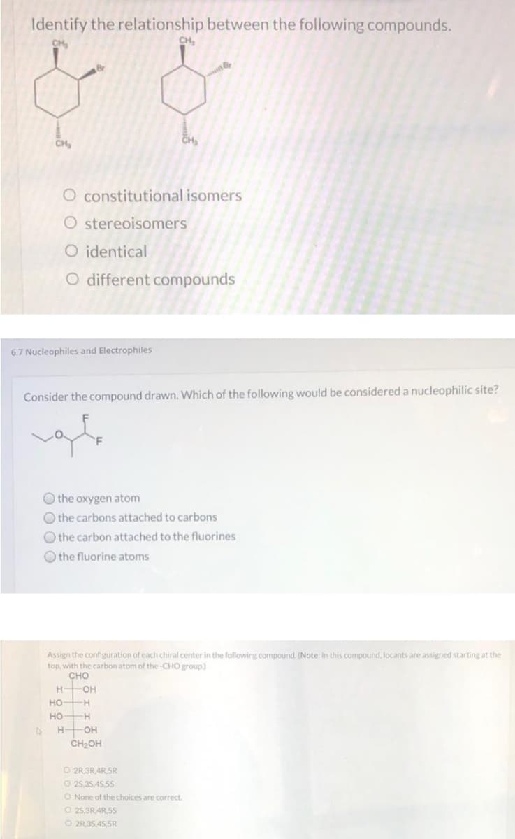 Identify the relationship between the following compounds.
CH
CH,
CH
CH
O constitutional isomers
O stereoisomers
O identical
O different compounds
6.7 Nucleophiles and Electrophiles
Consider the compound drawn. Which of the following would be considered a nucleophilic site?
O the oxygen atom
O the carbons attached to carbons
O the carbon attached to the fluorines
O the fluorine atoms
Assign the configuration of each chiral center in the following compound. (Note: In this compound, locants are assigned starting at the
top, with the carbon atom of the -CHO group)
сно
H OH
HO H
HO H
H OH
CH2OH
O 2R.3R,4R,5R
O 25,35,45.5S
O None of the choices are correct.
O 25,3R4R,5S
O 2R,35,45,5R
