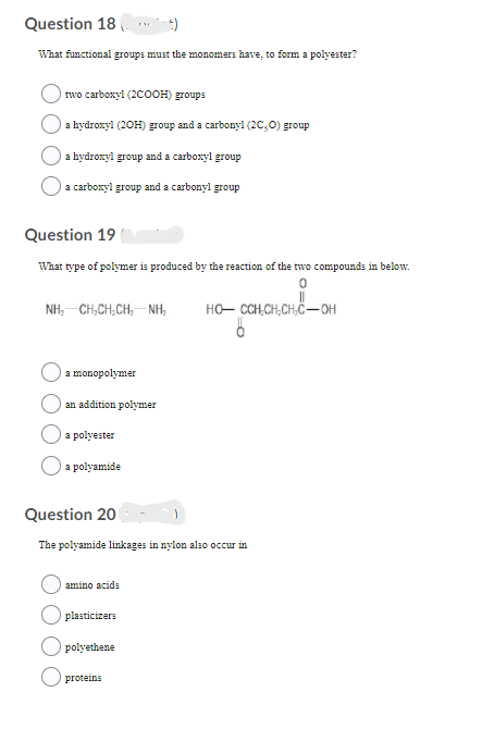 Question 18.
What functional groups must the monomers have, to form a polyester?
two carboxyl (2COOH) groups
O a hydroxyl (20H) group and a carbonyl (2C,0) group
a hydroxyl group and a carboxyl group
a carboxyl group and a carbonyl group
Question 19
What type of polymer is produced by the reaction of the two compounds in below.
NH, -CH,CH,CH, NH,
HO- CCH,CH,CH,"–OH
a monopolymer
an addition polymer
a polyester
O a polyamide
Question 20
The polyamide linkages in nylon also occur in
amino acids
plasticizers
polyethene
O proteins
