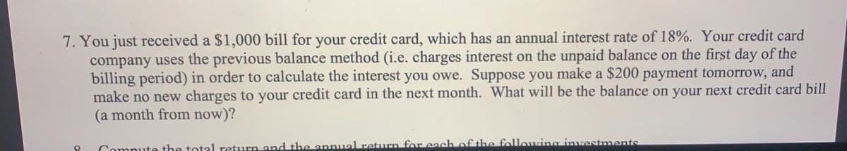 7. You just received a $1,000 bill for your credit card, which has an annual interest rate of 18%. Your credit card
company uses the previous balance method (i.e. charges interest on the unpaid balance on the first day of the
billing period) in order to calculate the interest you owe. Suppose you make a $200 payment tomorrow, and
make no new charges to your credit card in the next month. What will be the balance on your next credit card bill
(a month from now)?
Compute the total return and the annual return for each of the following investments
