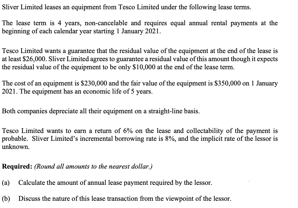 Sliver Limited leases an equipment from Tesco Limited under the following lease terms.
The lease term is 4 years, non-cancelable and requires equal annual rental payments at the
beginning of each calendar year starting 1 January 2021.
Tesco Limited wants a guarantee that the residual value of the equipment at the end of the lease is
at least $26,000. Sliver Limited agrees to guarantee a residual value of this amount though it expects
the residual value of the equipment to be only $10,000 at the end of the lease term.
The cost of an equipment is $230,000 and the fair value of the equipment is $350,000 on 1 January
2021. The equipment has an economic life of 5 years.
Both companies depreciate all their equipment on a straight-line basis.
Tesco Limited wants to earn a return of 6% on the lease and collectability of the payment is
probable. Sliver Limited's incremental borrowing rate is 8%, and the implicit rate of the lessor is
unknown.
Required: (Round all amounts to the nearest dollar.)
(a)
Calculate the amount of annual lease payment required by the lessor.
(b) Discuss the nature of this lease transaction from the viewpoint of the lessor.
