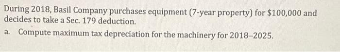 During 2018, Basil Company purchases equipment (7-year property) for $100,000 and
decides to take a Sec. 179 deduction.
a. Compute maximum tax depreciation for the machinery for 2018-2025.
