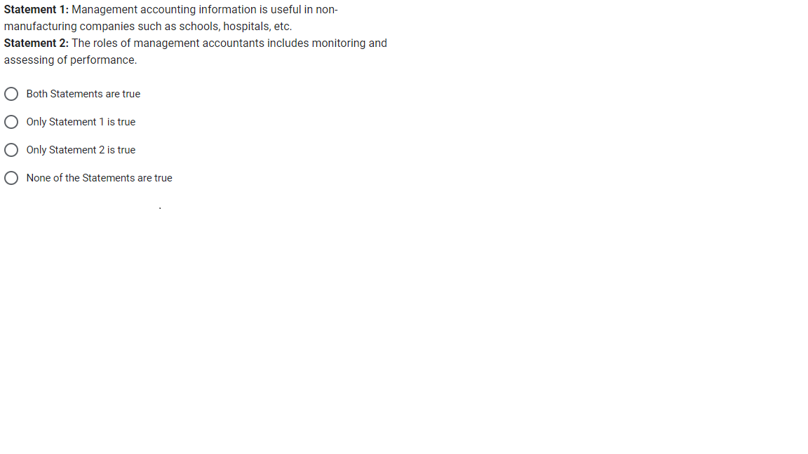 Statement 1: Management accounting information is useful in non-
manufacturing companies such as schools, hospitals, etc.
Statement 2: The roles of management accountants includes monitoring and
assessing of performance.
Both Statements are true
Only Statement 1 is true
Only Statement 2 is true
None of the Statements are true