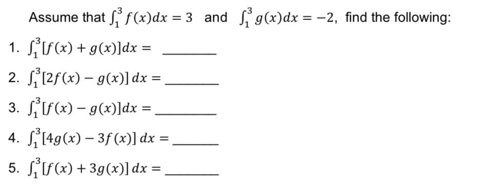 Assume that S f (x)dx = 3 and i g(x)dx = -2, find the following:
1. Sf(x) + g(x)]dx =
2. S12f(x) – g(x)] dx =
%3D
|
3. SS(x) – g(x)]dx =
|
4. 149(x) – 3f (x)] dx =
5. SSx) + 3g(x)]dx =
