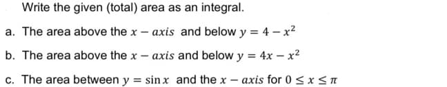 Write the given (total) area as an integral.
a. The area above the x
axis and below y = 4 – x²
b. The area above the x – axis and below y = 4x – x2
c. The area between y = sinx and the x – axis for 0 < x <I
