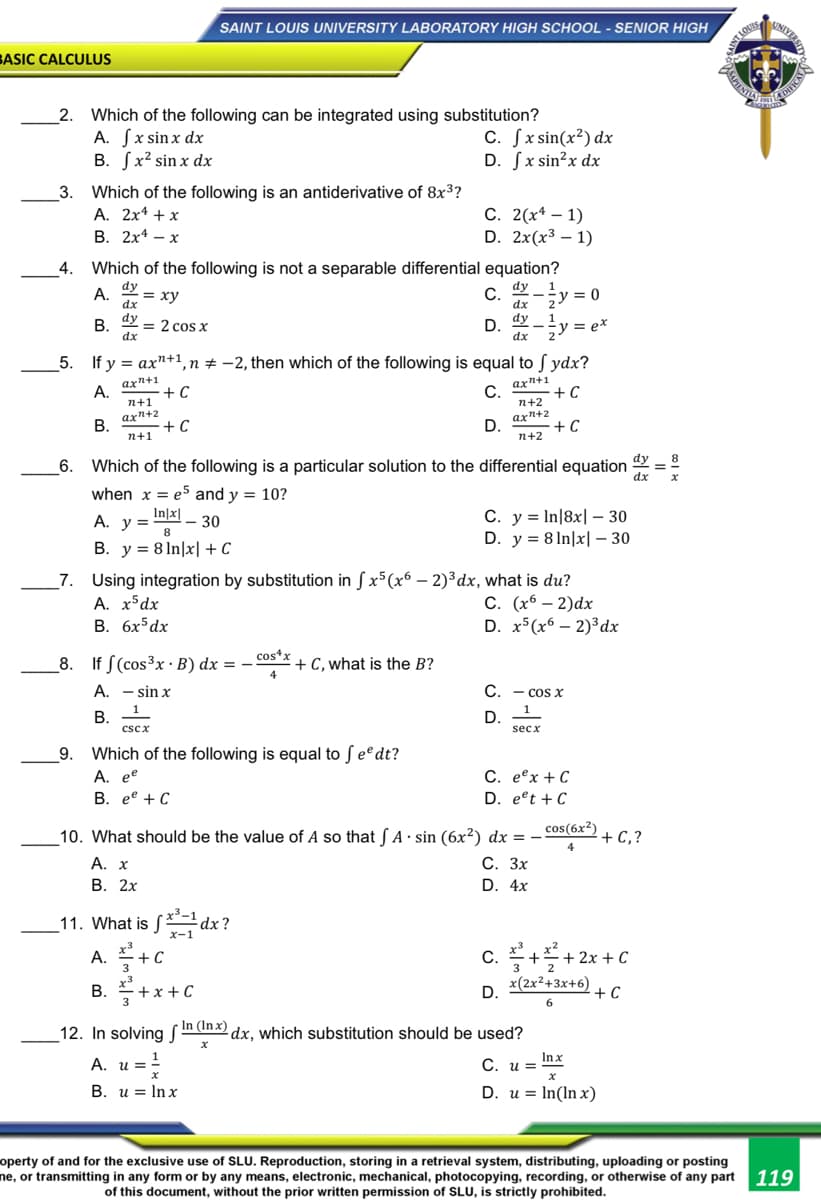 SAINT LOUIS UNIVERSITY LABORATORY HIGH SCHOOL - SENIOR HIGH
UNIVE
TLOUIS
BASIC CALCULUS
2. Which of the following can be integrated using substitution?
A. Sx sinx dx
B. Sx² sin x dx
C. Sx sin(x²) dx
D. Sx sin?x dx
3. Which of the following is an antiderivative of 8x3?
А. 2х4 + x
В. 2х4 — х
С. 2(х* — 1)
D. 2x(x³ – 1)
4.
Which of the following is not a separable differential equation?
dy
A. 2 = xy
dx
C.
dx
dy
5y = 0
2
dy
= 2 cos x
dy
Gy = e*
В.
D.
dx
dx
2
5. If y = ax"+1,
1, n # -2, then which of the following is equal to S ydx?
axn+1
C.
+ C
axn+1
А.
+ C
n+1
n+2
В.
axn+2
+ C
n+1
axn+2
D.
+ C
n+2
8
6. Which of the following is a particular solution to the differential equation
dx
when x = e5 and y = 10?
С. у %3DIn|8x| -30
D. y = 8 In|x| – 30
In|x|
A. y =
А. у 3
- 30
8.
B. y = 8 In|x| + C
_7. Using integration by substitution in S x5(x6 - 2)³dx, what is du?
A. x*dx
В. бх5 dx
С. (х6 — 2)dx
D. x5(x6 – 2)³dx
cos*x
8. If S(cos³x · B) dx = –
+ C, what is the B?
A. - sin x
C. - cos x
1
В.
D. -
cscx
secx
9. Which of the following is equal to fee dt?
C. eex + C
D. eet + C
A. e
В. ее + С
10. What should be the value of A so that S A · sin (6x²) dx =
cos(6x²)
+ C,?
4
А. х
С. Зх
D. 4x
В. 2х
_11. What is S dx?
x-1
c. 플+플+2x +c
x(2x²+3x+6)
A. 3
C.
3
B. +x +C
В.
D.
+ C
6
12. In solving Smth dx, which substitution should be used?
( In (In x).
A. u =!
C. u = Inx
В. и 3D Inx
D. u = In(In x)
operty of and for the exclusive use of SLU. Reproduction, storing in a retrieval system, distributing, uploading or posting
ne, or transmitting in any form or by any means, electronic, mechanical, photocopying, recording, or otherwise of any part 119
of this document, without the prior written permission of SLU, is strictly prohibited.
