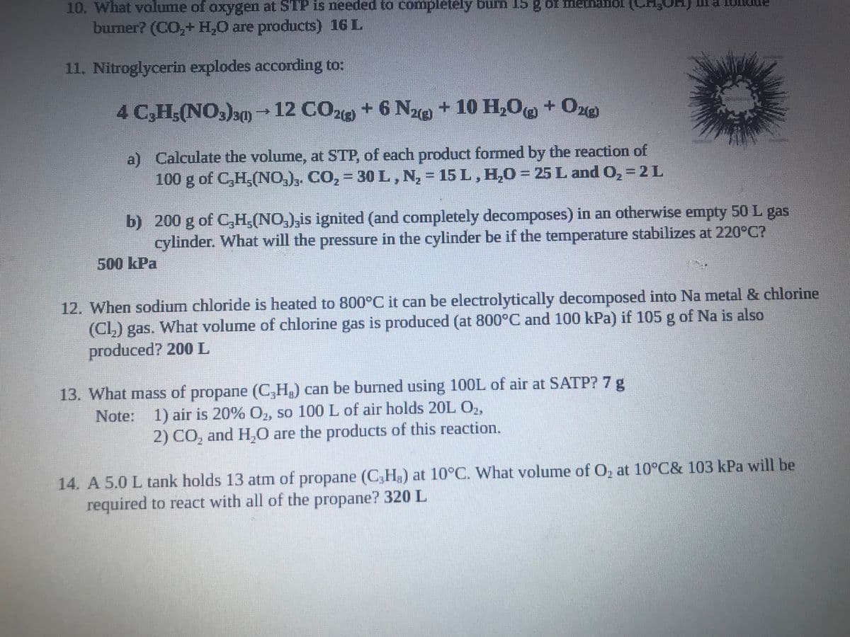 10. What volume of oxygen at STP is needed to completely burn 15 g of methanol (CH₂
burner? (CO₂+ H₂O are products) 16 L
11. Nitroglycerin explodes according to:
4 C3H5(NO3)3(1)→ 12 CO2(g) + 6 N2 + 10 H₂O + O2(g)
Z
a) Calculate the volume, at STP, of each product formed by the reaction of
100 g of C,H,(NO3)3. CO₂ = 30 L, N₂ = 15 L, H₂O = 25 L and O₂ = 2 L
b) 200 g of C,H,(NO₂),is ignited (and completely decomposes) in an otherwise empty 50 L gas
cylinder. What will the pressure in the cylinder be if the temperature stabilizes at 220°C?
500 kPa
12. When sodium chloride is heated to 800°C it can be electrolytically decomposed into Na metal & chlorine
(Cl₂) gas. What volume of chlorine gas is produced (at 800°C and 100 kPa) if 105 g of Na is also
produced? 200 L
13. What mass of propane (C₂H₂) can be burned using 100L of air at SATP? 7 g
Note: 1) air is 20% O₂, so 100 L of air holds 20L O₂,
2) CO₂ and H₂O are the products of this reaction.
14. A 5.0 L tank holds 13 atm of propane (C3Ha) at 10°C. What volume of O₂ at 10°C& 103 kPa will be
required to react with all of the propane? 320 L