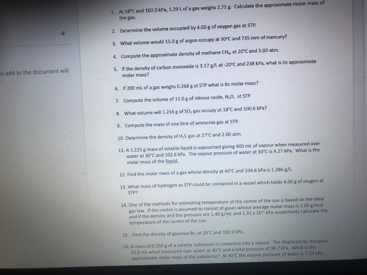 +
ou add to the document will
1. At 18°C and 102.0 kPa, 1.29 L of a gas weighs 2.71 g. Calculate the approximate molar mass of
the gas.
2. Determine the volume occupied by 4.00 g of oxygen gas at STP.
3.
What volume would 15.0 g of argon occupy at 90°C and 735 mm of mercury?
4. Compute the approximate density of methane CH4, at 20°C and 5.00 atm.
5. If the density of carbon monoxide is 3.17 g/L at -20°C and 238 kPa, what is its approximate
molar mass?
6.
If 200 mL of a gas weighs 0.268 g at STP what is its molar mass?
7.
Compute the volume of 11.0 g of nitrous oxide, N₂O, at STP.
8.
What volume will 1.216 g of SO, gas occupy at 18°C and 100.6 kPa?
9. Compute the mass of one litre of ammonia gas at STP.
10. Determine the density of H₂S gas at 27°C and 2.00 atm.
11. A 1.225 g mass of volatile liquid is vapourized giving 400 mL of vapour when measured over
water at 30°C and 102.6 kPa. The vapour pressure of water at 30°C is 4.27 kPa. What is the
molar mass of the liquid.
12. Find the molar mass of a gas whose density at 40°C and 104.6 kPa is 1.286 g/L.
13. What mass of hydrogen as STP could be contained in a vessel which holds 4.00 g of oxygen at
STP?
14. One of the methods for estimating temperature of the centre of the sun is based on the ideal
gas law. If the centre is assumed to consist of gases whose average molar mass is 2.00 g/mol
and if the density and the pressure are 1.40 g/mL and 1.31 x 10¹¹ kPa respectively calculate the
temperature of the centre of the sun.
15. Find the density of gaseous Br, at 25°C and 102.0 kPa.
16. A mass of 0.350 g of a volatile substance is converted into a vapour. The displaced air occupies
65.8 mL when measured over water at 40°C and a total pressure of 99.7 kPa. What is the
approximate molar mass of the substance? At 40°C the vapour pressure of water is 7.33 kPa.