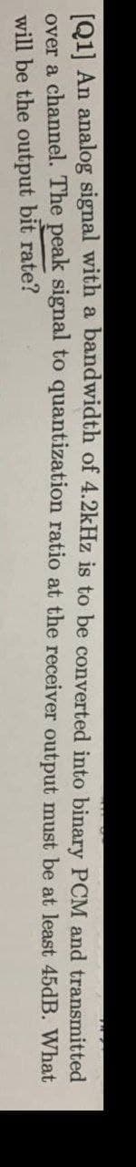1o11 An analog signal with a bandwidth of 4.2kHz is to be converted into binary PCM and transmitted
over a channel. The peak signal to quantization ratio at the receiver output must be at least 45dB. What
will be the output bit rate?

