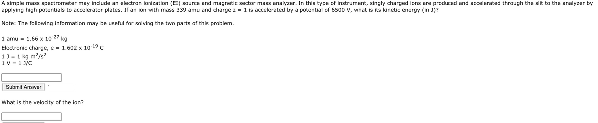 A simple mass spectrometer may include an electron ionization (EI) source and magnetic sector mass analyzer. In this type of instrument, singly charged ions are produced and accelerated through the slit to the analyzer by
applying high potentials to accelerator plates. If an ion with mass 339 amu and charge z =
1 is accelerated by a potential of 6500 V, what is its kinetic energy (in J)?
Note: The following information may be useful for solving the two parts of this problem.
1 amu = 1.66 x 10-27
kg
Electronic charge, e =
1.602 x 10-19 C
1J = 1 kg m/s²
1 V = 1 J/C
Submit Answer
What is the velocity of the ion?
