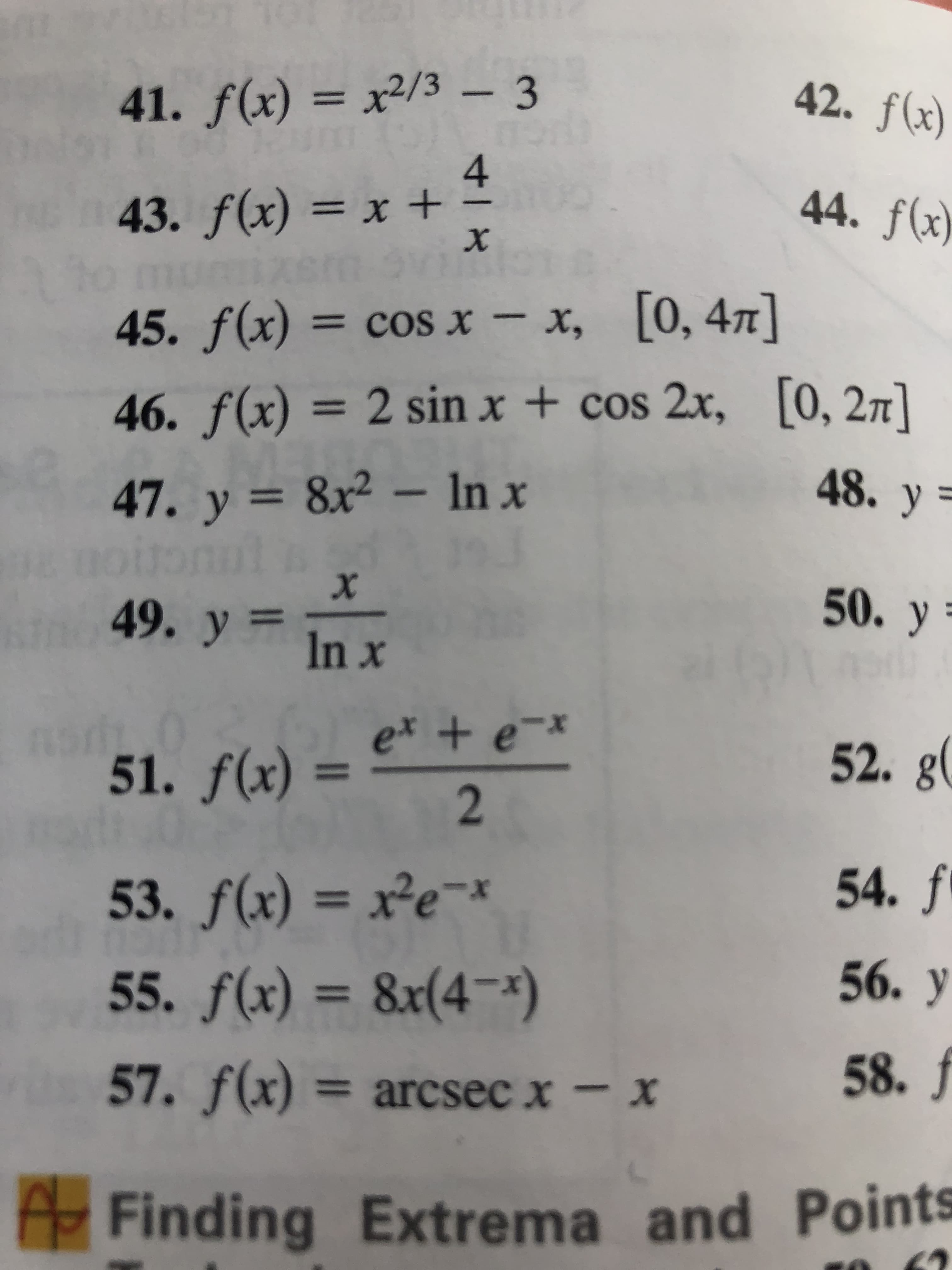 41. f(x) = x²/3 – 3
42. f(x)
%3D
4
43. f(x) = x +
mizem vi
45. f(x) = cos x – x, [0, 47]
44. f(x)
%3D
х,
[0, 47]
46. f(x)
= 2 sin x + cos 2x, [0, 27]
%3D
47. y = 8x² – In x
noitonul d
49. y in x
48. y =
50. y =
e* + e¯x
51. f(x)
52. g(
%3D
53. f(x) = x²e-x
54. f
%3D
55. f(x) = 8x(4¬)
56. У
%3D
57. f(x) = arcsec x - x
58. J
Finding Extrema and Points
