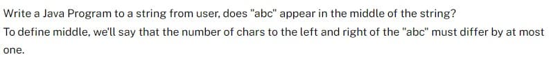 Write a Java Program to a string from user, does "abc" appear in the middle of the string?
To define middle, we'll say that the number of chars to the left and right of the "abc" must differ by at most
one.
