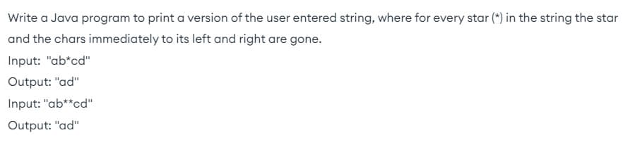 Write a Java program to print a version of the user entered string, where for every star (*) in the string the star
and the chars immediately to its left and right are gone.
Input: "ab*cd"
Output: "ad"
Input: "ab**cd"
Output: "ad"
