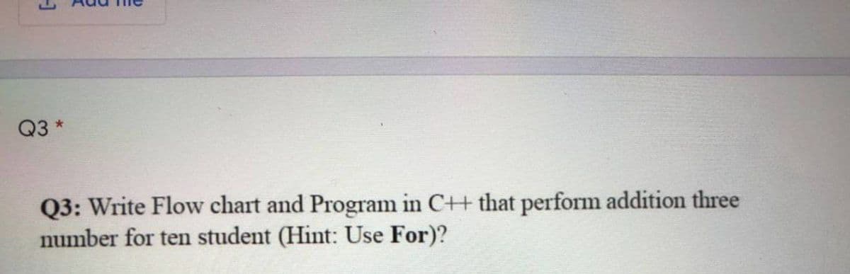 Q3 *
Q3: Write Flow chart and Program in C++ that perform addition three
number for ten student (Hint: Use For)?
