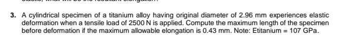 3. A cylindrical specimen of a titanium alloy having original diameter of 2.96 mm experiences elastic
deformation when a tensile load of 2500 N is applied. Compute the maximum length of the specimen
before deformation if the maximum allowable elongation is 0.43 mm. Note: Etitanium = 107 GPa.
