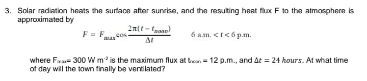 3. Solar radiation heats the surface after sunrise, and the resulting heat flux F to the atmosphere is
approximated by
F = Fmaxcos
2π(t - too)
At
6 a.m. <t< 6 p.m.
where Fmax= 300 W m2 is the maximum flux at tnoon = 12 p.m., and At = 24 hours. At what time
of day will the town finally be ventilated?
