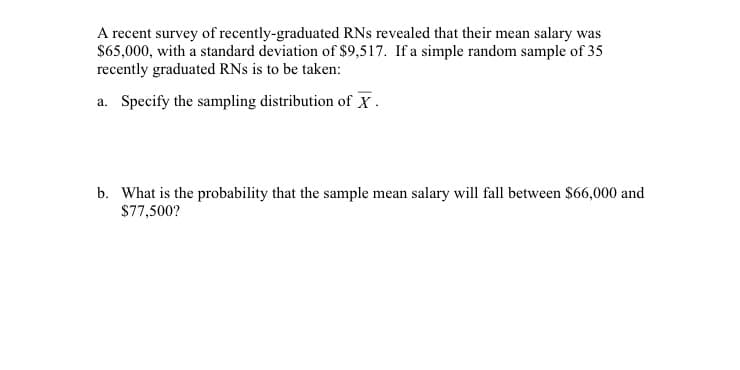 A recent survey of recently-graduated RNs revealed that their mean salary was
$65,000, with a standard deviation of $9,517. If a simple random sample of 35
recently graduated RNs is to be taken:
a. Specify the sampling distribution of X .
b. What is the probability that the sample mean salary will fall between $66,000 and
$77,500?
