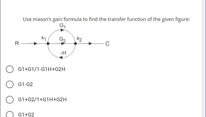 Use mason's gain formula to find the transfer function of the given figure:
G1
X1
G2
X2
C
R
-H
G1+G1/1-G1H+G2H
G1-G2
G1+G2/1+G1H+G2H
G1+G2
