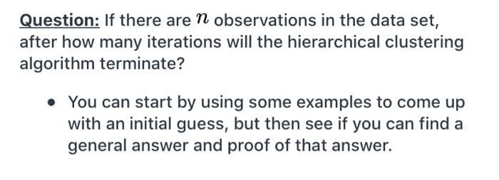 Question: If there are n observations in the data set,
after how many iterations will the hierarchical clustering
algorithm terminate?
• You can start by using some examples to come up
with an initial guess, but then see if you can find a
general answer and proof of that answer.
