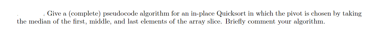 Give a (complete) pseudocode algorithm for an in-place Quicksort in which the pivot is chosen by taking
the median of the first, middle, and last elements of the array slice. Briefly comment your algorithm.
