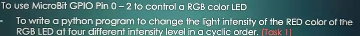 To use MicroBit GPIO Pin 0- 2 to control a RGB color LED
To write a python program to change the light intensity of the RED color of the
RGB LED at four different intensity level ina cyclic order. (Task 1)
