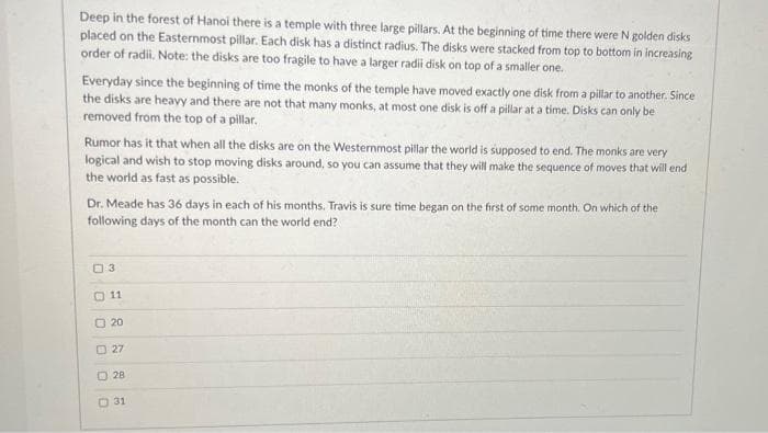 Deep in the forest of Hanoi there is a temple with three large pillars. At the beginning of time there were N golden disks
placed on the Easternmost pillar. Each disk has a distinct radius. The disks were stacked from top to bottom in increasing
order of radii. Note: the disks are too fragile to have a larger radi disk on top of a smaller one.
Everyday since the beginning of time the monks of the temple have moved exactly one disk from a pillar to another. Since
the disks are heavy and there are not that many monks, at most one disk is off a pillar at a time. Disks can only be
removed from the top of a pillar.
Rumor has it that when all the disks are on the Westernmost pilar the world is supposed to end. The monks are very
logical and wish to stop moving disks around, so you can assume that they will make the sequence of moves that will end
the world as fast as possible.
Dr. Meade has 36 days in each of his months. Travis is sure time began on the first of some month. On which of the
following days of the month can the world end?
03
O 11
O 20
O 27
28
O 31
