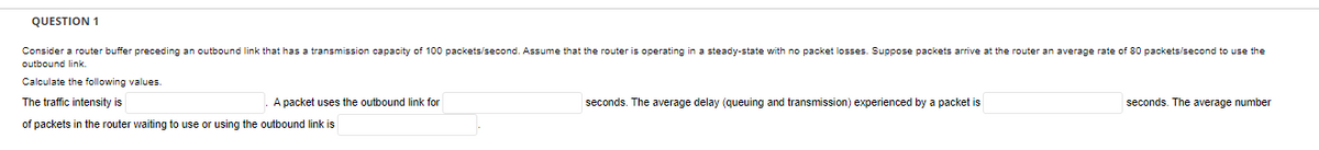 QUESTION 1
Consider a router buffer preceding an outbound link that has a transmission capacity of 100 packets/second. Assume that the router is operating in a steady-state with no packet losses. Suppose packets arrive at the router an average rate of 80 packets/second to use the
outbound link.
Calculate the following values.
The traffic intensity is
A packet uses the outbound link for
seconds. The average delay (queuing and transmission) experienced by a packet is
seconds. The average number
of packets in the router waiting to use or using the outbound link is
